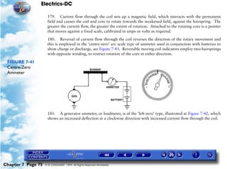 Electrics-DC

                     179. Current flow through the coil sets up a magnetic field, which interacts with the permanent
                     field and causes the coil and core to rotate towards the weakened field, against the hairspring. The
                     greater the current flow, the greater the extent of rotation. Attached to the rotating core is a pointer
                     that moves against a fixed scale, calibrated in amps or volts as required.

                     180. Reversal of current flow through the coil reverses the direction of the rotary movement and
                     this is employed in the ‘centre-zero’ arc scale type of ammeter used in conjunction with batteries to
                     show charge or discharge, see Figure 7-41. Reversible moving coil indicators employ two hairsprings
                     with opposite winding, to restrict rotation of the core in either direction.

 FIGURE 7-41
 Centre-Zero
 Ammeter




                     181. A generator ammeter, or loadmeter, is of the ‘left-zero’ type, illustrated at Figure 7-42, which
                     shows an increased deflection in a clockwise direction with increased current flow through the coil.




Chapter 7 Page 75   © G LONGHURST 1999 All Rights Reserved Worldwide
 