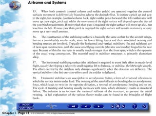 Airframe and Systems

                     55.     When both controls (control column and rudder pedals) are operated together the control
                     surfaces movement is differentially biased to achieve the desired effect. To initiate a pitch up and yaw
                     to the right, for example, (control column back, right rudder pedal forward) the left ruddervator will
                     move up (yaw right, pitch up) whilst the movement of the right surface will depend upon the bias of
                     the yaw/pitch requirement. If more pitch than yaw is required the right surface will move up also, but
                     less than the left. If more yaw than pitch is required the right surface will remain stationary or only
                     move up a very small amount.

                     56.     The construction of the stabilising surfaces is basically the same as that for the aircraft wings,
                     but on a considerably smaller scale, since far lower lifting forces and their associated twisting and
                     bending stresses are involved. Typically the horizontal and vertical stabilisers (fin and tailplane) are
                     of twin-spar construction, with the associated flying controls (elevator and rudder) hinged to the rear
                     spar. Because of this the rear spar is usually much stronger than the front spar, which is the opposite
                     of the usual wing construction. The material used in stabiliser structures is primarily aluminium
                     alloy.

                     57.      The horizontal stabilising surface (the tailplane) is required to exert little effort in steady level
                     flight, usually developing a relatively small negative lift to balance, or stabilise, the lift/weight couple.
                     The effort exerted by the tailplane only changes significantly when the elevators are deflected. The
                     vertical stabiliser (the fin) exerts no effort until the rudder is deflected.

                     58.     Horizontal stabilisers are susceptible to aerodynamic flutter, a form of structural vibration in
                     which the surface twists under load. The twisting of the aerofoil leads to bending due to aerodynamic
                     force, which leads to twist in the opposite direction, a reversal of aerodynamic bending and so on.
                     The cycle of twisting and bending usually increases with time, which ultimately results in structural
                     failure. The solution is to increase the torsional stiffness of the structure, to prevent the initial
                     twisting. A full explanation of the various flutter modes can be found in the Principles of Flight
                     book.




Chapter 1 Page 31   © G LONGHURST 1999 All Rights Reserved Worldwide
 