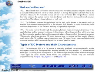 Electrics-DC

                     Back emf and Net emf
                     192. It has already been shown that when a conductor is moved relative to a magnetic field an emf
                     is induced in the conductor. The loop of an armature is moving through the stationary field as the
                     armature rotates and this inevitably induces an emf in the armature. This emf produces a current
                     flow that opposes the applied current from the battery and therefore reduces the total armature
                     current flow. The induced voltage is known as back emf.

                     193. The difference between the applied emf and the back emf is known as the net emf, and it is
                     this that determines the torque produced in the armature shaft. In order to ensure that the net emf is
                     sufficient the resistance of the armature windings is kept as low as possible.

                     194. The initial current flow through the armature, before it begins to rotate, is determined by the
                     applied voltage and the armature resistance. If the resistance is low the current flow will be very high.
                     As the motor gains speed the back emf increases and reduces the current flow through the armature.
                     This explains why the current to a DC motor shows a surge on starting and then quickly falls to a
                     much lower value. To avoid excess starting current, some DC motors have a resistance built in to the
                     armature windings, which automatically cuts out as motor speed increases.

                     Types of DC Motors and their Characterstics
                     195. The stationary field of a DC motor is invariably produced electro-magnetically, so that
                     varying the current flow through the field windings will vary the field strength. DC motors fall into
                     three types, according to the arrangement of the field windings in respect to the armature windings.
                     These types are series wound, shunt wound and compound wound, They are illustrated
                     diagrammatically at Figure 7-50, Figure 7-51 and Figure 7-52.




Chapter 7 Page 85   © G LONGHURST 1999 All Rights Reserved Worldwide
 