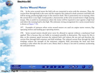 Electrics-DC

                     Series Wound Motor
                     196. In the series wound motor the field coils are connected in series with the armature. Thus, the
                     current flow through both is the same and the magnetic flux induced in both armature and field coils
                     will be strong, producing high torque in the armature shaft. This is particularly true at starting, when
                     the current flow is very high. Consequently a characteristic of the series wound motor is high starting
                     torque. This is useful in circumstances where the motor will be required to start against a high load
                     and where the running load is also high. The schematic wiring arrangement for a series wound motor
                     is shown at Figure 7-50.

                     197. Examples of instances where series wound motors are used are engine starter motors, flap
                     operating motors and landing gear operating motors.

                     198. Series wound motors should never never be allowed to operate without a mechanical load
                     applied. This is because they are liable to overspeed, possibly to destruction. The reason for this is
                     that, as the armature speed increases the induced back emf reduces the net emf and therefore the
                     current flow through both armature and field windings. The reduced current flow through the field
                     windings reduces the strength of the stationary magnetic field, preventing the back emf from
                     reaching a value where the net emf is zero. Hence there is always a net emf to continue accelerating
                     the unloaded motor.




Chapter 7 Page 86   © G LONGHURST 1999 All Rights Reserved Worldwide
 