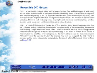 Electrics-DC

                     Reversible DC Motors
                     205. In certain aircraft applications, such as motor-operated flaps and landing gear, it is necessary
                     for the motor to be reversible. Clearly this could be achieved by means of a switching arrangement
                     that reversed the polarity of the DC supply to either the field or the armature (but not both). This
                     would reverse the magnetic attraction and repulsion and thus reverse the direction of rotation of the
                     armature. However, such switching would be complex and it is more usual to employ a spli-field
                     motor where it is necessary for the motor to rotate in either direction.

                     206. In a split-field motor there are two sets of field windings, either wound in opposite directions
                     on a common pole (or core) or on alternate poles around the inside of the motor casing. The motor is
                     controlled by a single-pole double throw (SPDT) switch that can be placed in one of three positions.
                     When the switch is placed in the mid-position the supply to the motor is broken. When thrown in
                     one direction one set of field coils is energised and the motor rotates in (say) the clockwise direction.
                     When thrown in the opposite direction the alternate field coils are energised, the field polarity is
                     reversed and the motor rotates in the anti-clockwise direction. A split-field schematic circuit is shown
                     at Figure 7-53.




Chapter 7 Page 90   © G LONGHURST 1999 All Rights Reserved Worldwide
 