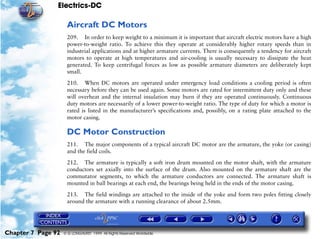 Electrics-DC

                     Aircraft DC Motors
                     209. In order to keep weight to a minimum it is important that aircraft electric motors have a high
                     power-to-weight ratio. To achieve this they operate at considerably higher rotary speeds than in
                     industrial applications and at higher armature currents. There is consequently a tendency for aircraft
                     motors to operate at high temperatures and air-cooling is usually necessary to dissipate the heat
                     generated. To keep centrifugal forces as low as possible armature diameters are deliberately kept
                     small.

                     210. When DC motors are operated under emergency load conditions a cooling period is often
                     necessary before they can be used again. Some motors are rated for intermittent duty only and these
                     will overheat and the internal insulation may burn if they are operated continuously. Continuous
                     duty motors are necessarily of a lower power-to-weight ratio. The type of duty for which a motor is
                     rated is listed in the manufacturer’s specifications and, possibly, on a rating plate attached to the
                     motor casing.

                     DC Motor Construction
                     211. The major components of a typical aircraft DC motor are the armature, the yoke (or casing)
                     and the field coils.
                     212. The armature is typically a soft iron drum mounted on the motor shaft, with the armature
                     conductors set axially into the surface of the drum. Also mounted on the armature shaft are the
                     commutator segments, to which the armature conductors are connected. The armature shaft is
                     mounted in ball bearings at each end, the bearings being held in the ends of the motor casing.

                     213. The field windings are attached to the inside of the yoke and form two poles fitting closely
                     around the armature with a running clearance of about 2.5mm.




Chapter 7 Page 92   © G LONGHURST 1999 All Rights Reserved Worldwide
 