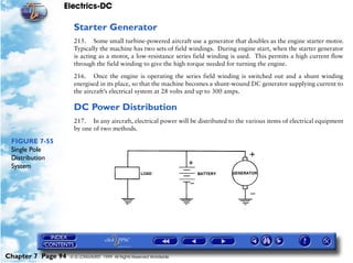 Electrics-DC

                     Starter Generator
                     215. Some small turbine-powered aircraft use a generator that doubles as the engine starter motor.
                     Typically the machine has two sets of field windings. During engine start, when the starter generator
                     is acting as a motor, a low-resistance series field winding is used. This permits a high current flow
                     through the field winding to give the high torque needed for turning the engine.

                     216. Once the engine is operating the series field winding is switched out and a shunt winding
                     energised in its place, so that the machine becomes a shunt-wound DC generator supplying current to
                     the aircraft’s electrical system at 28 volts and up to 300 amps.

                     DC Power Distribution
                     217. In any aircraft, electrical power will be distributed to the various items of electrical equipment
                     by one of two methods.

 FIGURE 7-55
 Single Pole
 Distribution
 System




Chapter 7 Page 94   © G LONGHURST 1999 All Rights Reserved Worldwide
 