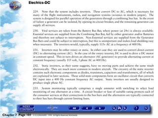 Electrics-DC

                     229. Note that the system includes inverters. These convert DC to AC, which is necessary for
                     many of the flight instruments, radios, and navigation systems (avionics in modern jargon). The
                     system is designed for parallel operation of the generators through a combining bus bar. In the event
                     of failure a generator can be isolated, by opening its circuit breaker, and the remaining generator can
                     supply all services.

                     230. Vital services are taken from the Battery Bus Bar, where power (at 24v) is always available.
                     Essential services are supplied from the Combining Bus Bar, fed by either generator and/or Batteries
                     and therefore not subject to interruption. Non-Essential services are supplied from the Generator
                     Bus Bars and could be subject to interruption, but this is unimportant and makes load shedding easy
                     when necessary. The inverters would, typically, supply 115v AC at a frequency of 400 Hz.

                     231. Inverters may be either rotary or static. In either case they are used to convert direct current
                     (DC) to alternating current (AC). In the case of the rotary inverter, DC is used to drive a DC motor
                     at constant speed. This in turn drives an alternator (AC generator) to provide alternating current at
                     constant frequency (usually 115 volt, 3 phase AC at 400 Hz).

                     232. Static inverters, as their name suggests, have no moving parts and achieve the same result
                     electronically. They are much more common in modern aircraft. The circuitry of the static inverter
                     contains such electronic components as diodes, transistors, capacitors and transformers, all of which
                     are explained in later sections. These solid-state components form an oscillator circuit that converts
                     DC input into a 400 Hz constant frequency AC output. Static inverters are usually designed to
                     produce single phase AC.

                     233. System monitoring typically comprises a single ammeter with switching to select load
                     monitoring of one alternator at a time. A circuit breaker or fuse of suitable rating protects each of
                     the consumer services at their connections to the bus bars and the alternators are typically connected
                     to their bus bars through current limiting fuses.




Chapter 7 Page 101   © G LONGHURST 1999 All Rights Reserved Worldwide
 