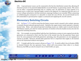 Electrics-DC

                     234. A ground power source can be connected to the bus bar distribution system thus allowing all
                     electrical systems to be powered independently of aircraft battery or generating systems. The source
                     can be either a motorised generating unit or a battery unit. An alternative at some airports is to
                     connect up to a cable from a ground supply routed to the dispersal. It is important that the unit is of
                     correct voltage and polarity and that maximum amperage loading is not exceeded. When connecting
                     or withdrawing the connection it is advisable to switch the unit off first. An aircraft should not be
                     left unattended if a ground power supply is connected and supplying the aircraft systems.

                     Elementary Switching Circuits
                     235. In Figure 7-57 it will be noted that the battery master switch, situated in the cockpit, operates
                     a remotely located solenoid-operated switch. Similarly, the engine starter switch operates a remotely
                     located relay. Relay- and solenoid-operated switching circuits are widely used in aircraft electrical
                     distribution systems, not only for remote operation of switches in heavily loaded circuits, but also for
                     sequential switching functions.

                     236. For example, in non-paralleled (split bus bar) distribution systems in twin-engined aircraft the
                     generators are connected to their own bus bars in the normal way, but the generator buses must
                     never be cross-connected with both generators operating, since the generators are not equipped to
                     operate in parallel. However, should either generator fail it is important that supply to all essential
                     services be maintained without interruption.

                     237. A simple split bus bar system is shown at Figure 7-59. A switch called a bus tie breaker (BTB)
                     is situated between the two generator buses, which will cross-connect them when it is closed.
                     However, the BTB can only be closed if one or both GCB’s are open.




Chapter 7 Page 102   © G LONGHURST 1999 All Rights Reserved Worldwide
 