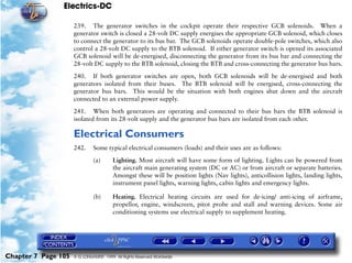 Electrics-DC

                     239. The generator switches in the cockpit operate their respective GCB solenoids. When a
                     generator switch is closed a 28-volt DC supply energises the appropriate GCB solenoid, which closes
                     to connect the generator to its bus bar. The GCB solenoids operate double-pole switches, which also
                     control a 28-volt DC supply to the BTB solenoid. If either generator switch is opened its associated
                     GCB solenoid will be de-energised, disconnecting the generator from its bus bar and connecting the
                     28-volt DC supply to the BTB solenoid, closing the BTB and cross-connecting the generator bus bars.

                     240. If both generator switches are open, both GCB solenoids will be de-energised and both
                     generators isolated from their buses. The BTB solenoid will be energised, cross-connecting the
                     generator bus bars. This would be the situation with both engines shut down and the aircraft
                     connected to an external power supply.

                     241. When both generators are operating and connected to their bus bars the BTB solenoid is
                     isolated from its 28-volt supply and the generator bus bars are isolated from each other.

                     Electrical Consumers
                     242.     Some typical electrical consumers (loads) and their uses are as follows:

                              (a)       Lighting. Most aircraft will have some form of lighting. Lights can be powered from
                                        the aircraft main generating system (DC or AC) or from aircraft or separate batteries.
                                        Amongst these will be position lights (Nav lights), anticollision lights, landing lights,
                                        instrument panel lights, warning lights, cabin lights and emergency lights.

                              (b)       Heating. Electrical heating circuits are used for de-icing/ anti-icing of airframe,
                                        propellor, engine, windscreen, pitot probe and stall and warning devices. Some air
                                        conditioning systems use electrical supply to supplement heating.




Chapter 7 Page 105   © G LONGHURST 1999 All Rights Reserved Worldwide
 