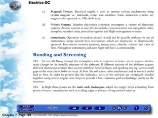Electrics-DC

                              (c)       Magnetic Devices. Electrical supply is used to operate various mechanisms using
                                        electro magnets i.e. solenoids, relays and switches. Some indication systems are
                                        magnetically operated i.e. MIs (dolls eye).

                              (d)       Avionic Systems. Aviation electronics (avionics) encompass a variety of electronic
                                        systems. Avionic systems in aircraft can include, communication and navigation radio,
                                        autopilot, weather radar, inertial navigation and flight management systems.

                              (e)       Instruments. Operation of modern aircraft would not be possible without the use of
                                        instruments. Large aircraft have instruments which are electrically or electronically
                                        operated. Instruments measure pressure, temperature, altitude, velocity and rates of
                                        flow. Navigation instruments and auto flight will have a commonality.

                     Bonding and Screening
                     243. An aircraft flying through the atmosphere will, to a greater or lesser extent, acquire electro-
                     static charges in the metallic structure of the airframe. If different sections of the airframe acquire
                     different electrical potentials then current will flow between them, and sparking (arcing) across small
                     gaps in the structure is liable to occur. At best this will cause radio interference and at worst it could
                     lead to fires. In order to prevent this the individual parts of the airframe are electrically bonded
                     together, using woven copper wire strips to provide a low resistance path to discharge points on the
                     structure.

                     244. In flight these points are the static wick dischargers, which are copper strips extending from
                     points of static concentration such as trailing edges of primary flying control surfaces.




Chapter 7 Page 106   © G LONGHURST 1999 All Rights Reserved Worldwide
 
