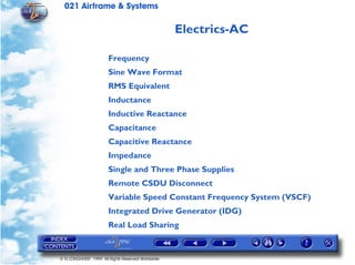 021 Airframe & Systems

                                                   Electrics-AC

                       Frequency
                       Sine Wave Format
                       RMS Equivalent
                       Inductance
                       Inductive Reactance
                       Capacitance
                       Capacitive Reactance
                       Impedance
                       Single and Three Phase Supplies
                       Remote CSDU Disconnect
                       Variable Speed Constant Frequency System (VSCF)
                       Integrated Drive Generator (IDG)
                       Real Load Sharing


© G LONGHURST 1999 All Rights Reserved Worldwide
 