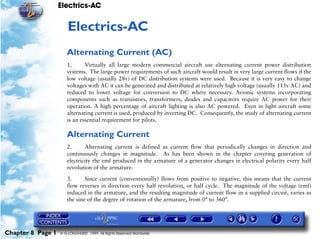 Electrics-AC


                      8   Electrics-AC
                      Alternating Current (AC)
                      1.      Virtually all large modern commercial aircraft use alternating current power distribution
                      systems. The large power requirements of such aircraft would result in very large current flows if the
                      low voltage (usually 28v) of DC distribution systems were used. Because it is very easy to change
                      voltages with AC it can be generated and distributed at relatively high voltage (usually 115v AC) and
                      reduced to lower voltage for conversion to DC where necessary. Avionic systems incorporating
                      components such as transistors, transformers, diodes and capacitors require AC power for their
                      operation. A high percentage of aircraft lighting is also AC powered. Even in light aircraft some
                      alternating current is used, produced by inverting DC. Consequently, the study of alternating current
                      is an essential requirement for pilots.

                      Alternating Current
                      2.      Alternating current is defined as current flow that periodically changes in direction and
                      continuously changes in magnitude. As has been shown in the chapter covering generation of
                      electricity the emf produced in the armature of a generator changes in electrical polarity every half
                      revolution of the armature.

                      3.      Since current (conventionally) flows from positive to negative, this means that the current
                      flow reverses in direction every half revolution, or half cycle. The magnitude of the voltage (emf)
                      induced in the armature, and the resulting magnitude of current flow in a supplied circuit, varies as
                      the sine of the degree of rotation of the armature, from 0° to 360°.




Chapter 8 Page 1   © G LONGHURST 1999 All Rights Reserved Worldwide
 