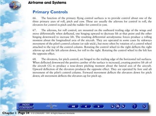 Airframe and Systems

                     Primary Controls
                     66.    The function of the primary flying control surfaces is to provide control about one of the
                     three primary axes of roll, pitch and yaw. These are usually the ailerons for control in roll, the
                     elevators for control in pitch and the rudder for control in yaw.

                     67.    The ailerons, for roll control, are mounted on the outboard trailing edge of the wings and
                     move differentially when deflected, one hinging upward to decrease lift at that point and the other
                     hinging downward to increase lift. The resulting differential aerodynamic forces produce a rolling
                     moment about the longitudinal axis of the aircraft. They are operated in some cases by sideways
                     movement of the pilot’s control column (or side stick), but more often by rotation of a control wheel
                     attached to the top of the control column. Rotating the control wheel to the right deflects the right
                     aileron up and the left aileron down, for roll to the right. Rotating the control wheel to the left has
                     the opposite effect.

                     68.    The elevators, for pitch control, are hinged to the trailing edge of the horizontal tail surfaces.
                     When deflected downward the positive camber of the surface is increased, creating positive lift aft of
                     the aircraft CG to produce a nose-down pitching moment about the lateral axis of the aircraft.
                     Upward deflection of the elevators produces the opposite effect. They are operated by fore and aft
                     movement of the pilot’s control column. Forward movement deflects the elevators down for pitch
                     down; aft movement deflects the elevators up for pitch up.




Chapter 1 Page 34   © G LONGHURST 1999 All Rights Reserved Worldwide
 