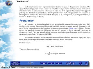 Electrics-AC

                      5.      Each complete sine curve represents one revolution, or cycle, of the generator armature. One
                      cycle of alternating current covers a period in which the voltage and/or current increases from zero to
                      maximum value in one direction, falls back to zero and then repeats the process with opposite
                      polarity and direction of current flow. The magnitude of the peak voltage/current rise is known as
                      the amplitude of the cycle. The rate at which the cycles of AC are repeated, or cycles per unit time, is
                      known as the frequency of the AC

                      Frequency
                      6.      AC frequency is the number of cycles per second and is measured in units called hertz (Hz).
                      In aircraft AC systems the standard frequency is 400 Hz, or 400 cycles per second. Since each cycle
                      of AC is the result of one revolution of the generator armature (see Figure 8-1), it follows that the
                      greater the speed of rotation, the higher the output AC frequency. For a ‘two-pole’ generator as
                      shown (one North Pole, one South Pole) the armature would clearly need to rotate at 400 revolutions
                      per second to produce a frequency of 400 Hz.

                      7.      Machine rotary speed is conventionally measured in revolutions per minute (rpm) and, since
                      there are 60 seconds per minute the rpm of the armature would need to be:

                      In other words:

                                                                        400 × 60 = 24, 000 rpm
                      Therefore, by transposition:

                                                                           N
                                                                      F = ----- for a 2-pole generator
                                                                              -
                                                                          60




Chapter 8 Page 3   © G LONGHURST 1999 All Rights Reserved Worldwide
 