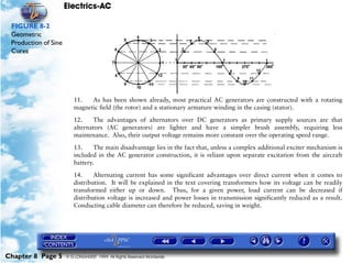 Electrics-AC

 FIGURE 8-2
 Geometric
 Production of Sine
 Curve




                         11.   As has been shown already, most practical AC generators are constructed with a rotating
                         magnetic field (the rotor) and a stationary armature winding in the casing (stator).

                         12.    The advantages of alternators over DC generators as primary supply sources are that
                         alternators (AC generators) are lighter and have a simpler brush assembly, requiring less
                         maintenance. Also, their output voltage remains more constant over the operating speed range.

                         13.     The main disadvantage lies in the fact that, unless a complex additional exciter mechanism is
                         included in the AC generator construction, it is reliant upon separate excitation from the aircraft
                         battery.

                         14.     Alternating current has some significant advantages over direct current when it comes to
                         distribution. It will be explained in the text covering transformers how its voltage can be readily
                         transformed either up or down. Thus, for a given power, load current can be decreased if
                         distribution voltage is increased and power losses in transmission significantly reduced as a result.
                         Conducting cable diameter can therefore be reduced, saving in weight.




Chapter 8 Page 5      © G LONGHURST 1999 All Rights Reserved Worldwide
 