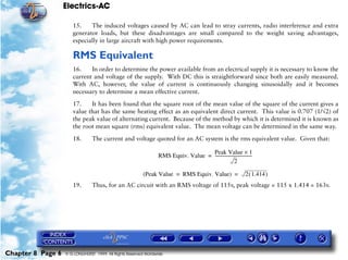 Electrics-AC

                      15.    The induced voltages caused by AC can lead to stray currents, radio interference and extra
                      generator loads, but these disadvantages are small compared to the weight saving advantages,
                      especially in large aircraft with high power requirements.

                      RMS Equivalent
                      16.    In order to determine the power available from an electrical supply it is necessary to know the
                      current and voltage of the supply. With DC this is straightforward since both are easily measured.
                      With AC, however, the value of current is continuously changing sinusoidally and it becomes
                      necessary to determine a mean effective current.

                      17.    It has been found that the square root of the mean value of the square of the current gives a
                      value that has the same heating effect as an equivalent direct current. This value is 0.707 (1/√2) of
                      the peak value of alternating current. Because of the method by which it is determined it is known as
                      the root mean square (rms) equivalent value. The mean voltage can be determined in the same way.

                      18.       The current and voltage quoted for an AC system is the rms equivalent value. Given that:

                                                                                   Peak Value × 1
                                                                RMS Equiv. Value = ------------------------------------
                                                                                                      2

                                                         (Peak Value = RMS Equiv. Value) =                        2 ( 1.414 )
                      19.       Thus, for an AC circuit with an RMS voltage of 115v, peak voltage = 115 x 1.414 = 163v.




Chapter 8 Page 6   © G LONGHURST 1999 All Rights Reserved Worldwide
 