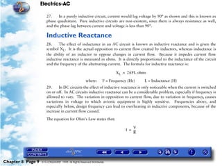 Electrics-AC

                      27.    In a purely inductive circuit, current would lag voltage by 90° as shown and this is known as
                      phase quadrature. Pure inductive circuits are non-existent, since there is always resistance as well,
                      and the phase lag between current and voltage is less than 90°.

                      Inductive Reactance
                      28.    The effect of inductance in an AC circuit is known as inductive reactance and is given the
                      symbol XL. It is the actual opposition to current flow created by inductors, whereas inductance is
                      the ability of an inductor to oppose changes in current flow. Because it impedes current flow
                      inductive reactance is measured in ohms. It is directly proportional to the inductance of the circuit
                      and the frequency of the alternating current. The formula for inductive reactance is:

                                                                        X L = 2πFL ohms

                                                    where:       F = Frequency (Hz)    L = Inductance (H)
                      29.     In DC circuits the effect of inductive reactance is only noticeable when the current is switched
                      on or off. In AC circuits inductive reactance can be a considerable problem, especially if frequency is
                      allowed to vary. The variation in opposition to current flow, due to variation in frequency, causes
                      variations in voltage to which avionic equipment is highly sensitive. Frequencies above, and
                      especially below, design frequency can lead to overheating in inductive components, because of the
                      increase in current flow caused.

                      The equation for Ohm's Law states that:

                                                                                 V
                                                                             I = ---
                                                                                   -
                                                                                 R




Chapter 8 Page 9   © G LONGHURST 1999 All Rights Reserved Worldwide
 