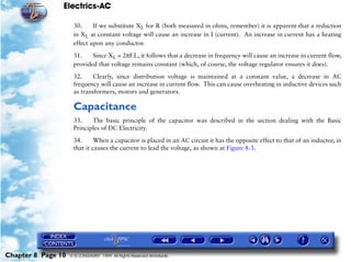 Electrics-AC

                     30.     If we substitute XL for R (both measured in ohms, remember) it is apparent that a reduction
                     in XL at constant voltage will cause an increase in I (current). An increase in current has a heating
                     effect upon any conductor.

                     31.    Since XL = 2πF.L, it follows that a decrease in frequency will cause an increase in current flow,
                     provided that voltage remains constant (which, of course, the voltage regulator ensures it does).

                     32.     Clearly, since distribution voltage is maintained at a constant value, a decrease in AC
                     frequency will cause an increase in current flow. This can cause overheating in inductive devices such
                     as transformers, motors and generators.

                     Capacitance
                     33.    The basic principle of the capacitor was described in the section dealing with the Basic
                     Principles of DC Electricity.

                     34.      When a capacitor is placed in an AC circuit it has the opposite effect to that of an inductor, in
                     that it causes the current to lead the voltage, as shown at Figure 8-3.




Chapter 8 Page 10   © G LONGHURST 1999 All Rights Reserved Worldwide
 