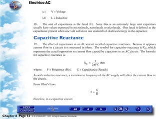Electrics-AC

                               (c)      V = Voltage

                               (d)      L = Inductive

                     38.    The unit of capacitance is the farad (F). Since this is an extremely large unit capacitors
                     usually have values expressed in microfarads, nanofarads or picofarads. One farad is defined as the
                     capacitance present when one volt will store one coulomb of electrical energy in the capacitor.

                     Capacitive Reactance
                     39.    The effect of capacitance in an AC circuit is called capacitive reactance. Because it opposes
                     current flow in a circuit it is measured in ohms. The symbol for capacitive reactance is XC, which
                     represents the actual opposition to current flow caused by capacitors in an AC circuit. The formula
                     for capacitive reactance is:

                                                                                        1
                                                                            X C = ------------- ohm
                                                                                              -
                                                                                  2πFC
                     where:          F = Frequency (Hz).               C = Capacitance (Farads)

                     As with inductive reactance, a variation in frequency of the AC supply will affect the current flow in
                     the circuit.

                     From Ohm’s Law:

                                                                                       V
                                                                                   I = ---
                                                                                         -
                                                                                       R
                     therefore, in a capacitive circuit:




Chapter 8 Page 12   © G LONGHURST 1999 All Rights Reserved Worldwide
 