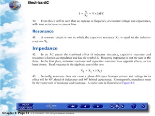 Electrics-AC

                                                                             V
                                                                       I = ------ = V × 2πFC
                                                                                -
                                                                           XC

                     40.     From this it will be seen that an increase in frequency, at constant voltage and capacitance,
                     will cause an increase in current flow.

                     Resonance
                     41.    A resonant circuit is one in which the capacitive reactance XC is equal to the inductive
                     reactance XL.

                     Impedance
                     42.     In an AC circuit the combined effect of inductive reactance, capacitive reactance and
                     resistance is known as impedance and has the symbol Z. However, impedance is not the sum of the
                     three. In the first place, inductive reactance and capacitive reactance have opposite effects, as has
                     been shown. Total reactance is the algebraic sum of the two:

                                                                        XT = XL + ( –XC )

                     43.     Secondly, resistance does not cause a phase difference between current and voltage so its
                     effect will be 90° ahead of inductance and 90° behind capacitance. Consequently, impedance must
                     be the vector sum of resistance and reactance. A vector sum is illustrated at Figure 8-4.




Chapter 8 Page 13   © G LONGHURST 1999 All Rights Reserved Worldwide
 