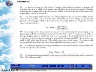 Electrics-AC

                     46.    As we have already seen, the amount of inductive and capacitive reactance in a circuit will
                     determine the extent by which circuit voltage lags or leads (is out of phase with) current. If voltage
                     and current are in phase with each other, power available for useful work will be maximum, since
                     power (watts) = volts (V) x amps (I).

                     47.    The more voltage and current are out-of-phase the greater the reactive load and the less the
                     useful power available. Thus, it is the phase relationship of circuit voltage and current that
                     determines the circuit power factor. The cosine of the phase angle (φ) between voltage and current is
                     equal to the power factor:

                                                                                     Real Power
                                                                   PF = Cosφ = --------------------------------------
                                                                                                                    -
                                                                               Apparent Power
                     48.     Knowledge of the power factor is necessary when determining the power rating of the
                     generator(s) needed to meet the real and reactive loads of the system to be supplied. In order to
                     distinguish apparent power, which is the total power consumed by the entire AC circuit, from real or
                     reactive power, apparent power is quoted in units of kilovolt amperes (kVA). AC generators are
                     rated in kVA rather than kilowatts (kW), which is the unit of real power. The reactive load,
                     sometimes displayed in larger aircraft, is measured in kilovolt-amperes reactive (kVAR).

                     49.      Real Power is the power resulting purely from the current flow due to the resistance of the AC
                     circuit, and is given by the formula:

                                                                                                        2
                                                                          Power (Watts) = I R
                     50.    It is the power consumed usefully in the circuit in the form of work or heat and is measured in
                     Watts (W) or kilowatts (kW).




Chapter 8 Page 15   © G LONGHURST 1999 All Rights Reserved Worldwide
 