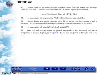 Electrics-AC

                     51.    Reactive Power is the power resulting from the current flow due to the total reactance
                     (inductive reactance – capacitive reactance) of the AC circuit and is given by the formula:

                                                                                             2
                                                         Power (Kilovolt Amps Reactive) = I ( X L – X C )

                     52.       It is measured in volt amps reactive (VAR) or kilovolt amps reactive (kVAR).

                     53.     Apparent Power is the power consumed by an AC circuit that contains reactance as well as
                     resistance. It is the power resulting from the current flow due to the impedance of the circuit.

                     54.       It is measured in volt amps (VA) or kilovolt amps (kVA).

                     55.  When real and reactive power are plotted respectively as the horizontal and vertical
                     components of a vector diagram, as at Figure 8-5 below, apparent power is the vector sum of the
                     two.




Chapter 8 Page 16   © G LONGHURST 1999 All Rights Reserved Worldwide
 