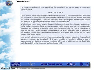 Electrics-AC

                       The observant student will have noticed that the sum of real and reactive power is greater than
                       apparent power.
                                                                       467.6 + 270 = 737.6
                       This is because, when considering the effect of resistance in an AC circuit (real power) the voltage
                       and current are in phase, but when considering the effect of reactance (reactive power), the voltage
                       and current are out of phase. Hence the total effect must take the phase difference into account
                       and the total, or apparent power must be the vector sum of the two.
                       AC circuits are rarely purely resistive, but since inductive and capacitive effects are opposite they
                       can be used to compensate for each other's reactance. A discharging capacitor can compensate for
                       the current lag caused by an inductor, or an inductor can overcome the current lead caused by
                       capacitor discharge. When an exact balance between the two is achieved a state of resonance is
                       said to exist. Under these circumstances current will be in phase with voltage and the circuit
                       appears to be purely resistive.
                       Most aircraft AC equipment employs electro-magnetic coils, which are inductive. To cancel their
                       reactance, capacitors are introduced. It is never possible to completely achieve a state of
                       resonance and any inductive reactance remaining will result in additional current (load) being
                       carried wastefully by the alternators and distribution cables




Chapter 8 Page 19   © G LONGHURST 1999 All Rights Reserved Worldwide
 