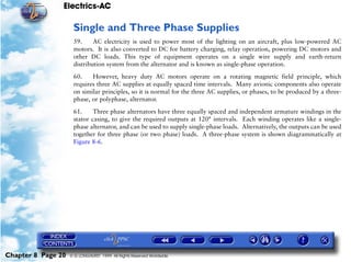 Electrics-AC

                     Single and Three Phase Supplies
                     59.     AC electricity is used to power most of the lighting on an aircraft, plus low-powered AC
                     motors. It is also converted to DC for battery charging, relay operation, powering DC motors and
                     other DC loads. This type of equipment operates on a single wire supply and earth-return
                     distribution system from the alternator and is known as single-phase operation.

                     60.    However, heavy duty AC motors operate on a rotating magnetic field principle, which
                     requires three AC supplies at equally spaced time intervals. Many avionic components also operate
                     on similar principles, so it is normal for the three AC supplies, or phases, to be produced by a three-
                     phase, or polyphase, alternator.

                     61.     Three phase alternators have three equally spaced and independent armature windings in the
                     stator casing, to give the required outputs at 120° intervals. Each winding operates like a single-
                     phase alternator, and can be used to supply single-phase loads. Alternatively, the outputs can be used
                     together for three phase (or two phase) loads. A three-phase system is shown diagrammatically at
                     Figure 8-6.




Chapter 8 Page 20   © G LONGHURST 1999 All Rights Reserved Worldwide
 