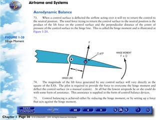 Airframe and Systems

                     Aerodynamic Balance
                     73.    When a control surface is deflected the airflow acting over it will try to return the control to
                     the neutral position. The total force trying to return the control surface to the neutral position is the
                     product of the lift force on the control surface and the perpendicular distance of the centre of
                     pressure of the control surface to the hinge line. This is called the hinge moment and is illustrated at
                     Figure 1-20.

 FIGURE 1-20
 Hinge Moment




                     74.     The magnitude of the lift force generated by any control surface will vary directly as the
                     square of the EAS. The pilot is required to provide the force to overcome the hinge moment and
                     deflect the control surface (in a manual system). At all but the lowest airspeeds he or she could do
                     with some form of assistance. This assistance is supplied in the form of control balance devices.

                     75.     Control balancing is achieved either by reducing the hinge moment, or by setting up a force
                     that acts against the hinge moment.




Chapter 1 Page 36   © G LONGHURST 1999 All Rights Reserved Worldwide
 