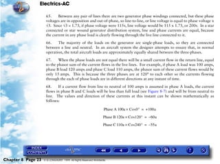 Electrics-AC

                     65.    Between any pair of lines there are two generator phase windings connected, but these phase
                     voltages are in opposition and out-of-phase, so line-to-line, or line voltage is equal to phase voltage x
                     √3. Since √3 = 1.73, if phase voltage were 115v, line voltage would be 115 x 1.73, or 200v. In a star
                     connected or star wound generator distribution system, line and phase currents are equal, because
                     the current in any phase load is clearly flowing through the live line connected to it.

                     66.    The majority of the loads on the generator are single-phase loads, so they are connected
                     between a line and neutral. In an aircraft system the designer attempts to ensure that, in normal
                     operation, the total aircraft loads are approximately equally shared between the three-phases.

                     67.     When the phase loads are not equal there will be a small current flow in the return line, equal
                     to the phasor sum of the current flows in the live lines. For example, if phase A load was 100 amps,
                     phase B load 120 amps and phase C load 110 amps, the phasor sum of these current flows would be
                     only 15 amps. This is because the three phases are at 120° to each other so the currents flowing
                     through the each of phase loads are in different directions at any instant of time.

                     68.    If a current flow from line to neutral of 100 amps is assumed in phase A loads, the current
                     flows in phase B and C loads will be less than full load (see Figure 8-7) and will be from neutral to
                     line. The values and direction of these currents at this instant can be shown mathematically as
                     follows:

                                                                  Phase A 100a × Cos 0° = +100a

                                                                  Phase B 120a × Cos 120° = – 60a

                                                                  Phase C 110a × Cos 240° = – 55a




Chapter 8 Page 23   © G LONGHURST 1999 All Rights Reserved Worldwide
 