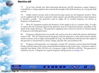 Electrics-AC

                     77.    As we have already seen when discussing alternators and DC generators, output voltage is
                     controlled by a voltage regulator that controls the strength of the field excitation, by varying the field
                     current.

                     78.     Simple resistive circuits, such as electrical de-icing systems are not frequency sensitive. These
                     can be supplied with AC from a generator whose speed is uncontrolled and whose output frequency
                     is therefore variable. The generators used to supply AC at variable frequency are known as
                     frequency-wild generators.

                     79.    Most AC equipment requires the frequency of the supply to be at a constant value. In order
                     to achieve this the rotational speed of the generator must be maintained constant, regardless of the
                     speed of the engine driving it. The generators supplying such a system are known as constant speed,
                     or frequency-controlled generators.

                     80.     Frequency-wild generators are usually only used in aircraft in which the primary distribution
                     system is DC. The AC output from the frequency wild AC generator is only used to power specific
                     resistive systems, such as engine and propeller de-icing. For distribution to the bus bars the output of
                     the generator is transformed to a lower voltage, typically 28v, and rectified to DC.

                     81.     Frequency-wild generators are separately excited, DC excitation current being fed through
                     brushes and slip rings to the series-connected field windings on the 6-pole rotor. Generator output is
                     typically three-phase, 200v, 22 kVA over a frequency range of 280 Hz to 400 Hz. The generator is
                     cooled by ram air. A diagram of a typical frequency-wild generator is at Figure 8-9.




Chapter 8 Page 26   © G LONGHURST 1999 All Rights Reserved Worldwide
 