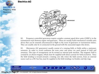Electrics-AC

 FIGURE 8-10
 Frequency Wild
 Generator




                     82.     Frequency-controlled generators require complex constant speed drive units (CSDU's) in the
                     transmission train between engine and generator. These are usually hydro-mechanical variable ratio
                     drives that can be remotely disconnected in flight in the event of generator or transmission failure.
                     They can usually only be re-connected on the ground with the associated engine shut down.

                     83.     Alternators (AC generators) usually consist of a rotating field, or fields within a stationary
                     armature. In order to avoid confusion the term rotor and stator are used instead of field and
                     armature. This type of arrangement can be termed an internal pole machine. The magnetic field is
                     created by an electro-magnet, which must be supplied with direct current for field excitation. Since
                     the field winding is wound around a rotating core (the rotor) the field current, from an external
                     source such as a DC bus bar, must be supplied to the field windings via brushes and slip rings.




Chapter 8 Page 27   © G LONGHURST 1999 All Rights Reserved Worldwide
 