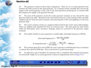 Electrics-AC

                     85.    The generator consists of three major components. These are (1) an exciter-generator that
                     produces the field current for the main generator, (2) a rotating rectifier assembly that converts the
                     output of the exciter-generator to DC, and (3) the main generator, producing AC at constant (400
                     Hz) frequency for supply to the generator bus bar.

                     86.    The rotor of the generator carries the exciter generator armature at one end and the main
                     generator field at the other. Mounted on the rotor, between the two, is the rotating rectifier assembly
                     supplied with AC from the exciter armature and converting this to DC and supplying it to the main
                     generator field.

                     87.    The exciter armature rotates in a magnetic field created by the exciter stator field windings.
                     These are supplied with regulated DC from an external source. The main generator field rotates
                     within the three-phase stator (armature) windings, which are connected to the generator output
                     terminals.

                     88.       The number of poles in such a generator is usually eight, and output frequency is 400 Hz.

                                                                                      rpm × No. of poles
                                                           Given that frequency (F) = ---------------------------------------------
                                                                                                                                  -
                                                                                                         120

                                                                            F × 120                   400 × 120
                                                by transposition rpm = ---------------------------- = ----------------------- = 6000rpm
                                                                                                  -                         -
                                                                       No. of poles                              8
                     89.    The constant speed drive unit (CSDU) for such a generator would therefore have to maintain
                     a constant drive speed of 6000 rpm. This is also known as synchronous speed.

                     90.    An alternative type of brushless AC generator that is completely self-contained and requires
                     no external DC supply for its exciter-generator is shown in diagrammatic form at Figure 8-11.




Chapter 8 Page 29   © G LONGHURST 1999 All Rights Reserved Worldwide
 