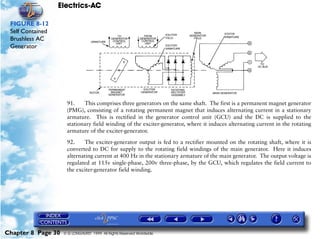 Electrics-AC

 FIGURE 8-12
 Self Contained
 Brushless AC
 Generator




                     91.    This comprises three generators on the same shaft. The first is a permanent magnet generator
                     (PMG), consisting of a rotating permanent magnet that induces alternating current in a stationary
                     armature. This is rectified in the generator control unit (GCU) and the DC is supplied to the
                     stationary field winding of the exciter-generator, where it induces alternating current in the rotating
                     armature of the exciter-generator.

                     92.    The exciter-generator output is fed to a rectifier mounted on the rotating shaft, where it is
                     converted to DC for supply to the rotating field windings of the main generator. Here it induces
                     alternating current at 400 Hz in the stationary armature of the main generator. The output voltage is
                     regulated at 115v single-phase, 200v three-phase, by the GCU, which regulates the field current to
                     the exciter-generator field winding.




Chapter 8 Page 30   © G LONGHURST 1999 All Rights Reserved Worldwide
 