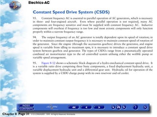 Electrics-AC

                     Constant Speed Drive System (CSDS)
                     93.    Constant frequency AC is essential to parallel operation of AC generators, which is necessary
                     in three- and four-engined aircraft. Even where parallel operation is not required, many AC
                     components are frequency sensitive and must be supplied with constant frequency AC. Inductive
                     components will overheat if frequency is too low and most avionic components will only function
                     properly within a narrow frequency range.

                     94.    The output frequency of an AC generator is totally dependent upon its speed of rotation; in
                     order to maintain constant output frequency it is necessary to maintain constant speed of rotation of
                     the generator. Since the engine (through the accessories gearbox) drives the generator, and engine
                     speed is variable from idling to maximum rpm, it is necessary to introduce a constant speed drive
                     system between gearbox and generator. The types of CSDUs range from a pneumatically operated
                     combined air motor/starter type to the oil controlled system utilising either the wobble pump or
                     variable speed arrangement.

                     95.     Figure 8-12 shows a schematic block diagram of a hydro-mechanical constant speed drive. It
                     is a variable ratio drive comprising three basic components, a fixed displacement hydraulic unit, a
                     variable displacement hydraulic unit and a differential gear unit. Hydraulic oil for operation of the
                     system is supplied by a CSDU charge pump with its own reservoir and oil cooler.




Chapter 8 Page 31   © G LONGHURST 1999 All Rights Reserved Worldwide
 