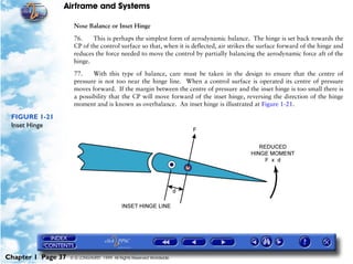 Airframe and Systems

                     Nose Balance or Inset Hinge

                     76.    This is perhaps the simplest form of aerodynamic balance. The hinge is set back towards the
                     CP of the control surface so that, when it is deflected, air strikes the surface forward of the hinge and
                     reduces the force needed to move the control by partially balancing the aerodynamic force aft of the
                     hinge.

                     77.    With this type of balance, care must be taken in the design to ensure that the centre of
                     pressure is not too near the hinge line. When a control surface is operated its centre of pressure
                     moves forward. If the margin between the centre of pressure and the inset hinge is too small there is
                     a possibility that the CP will move forward of the inset hinge, reversing the direction of the hinge
                     moment and is known as overbalance. An inset hinge is illustrated at Figure 1-21.

 FIGURE 1-21
 Inset Hinge




Chapter 1 Page 37   © G LONGHURST 1999 All Rights Reserved Worldwide
 