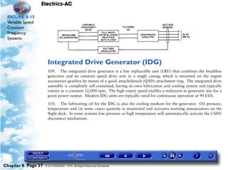 Electrics-AC

 FIGURE 8-15
 Variable Speed
 Constant
 Frequency
 Systems




                     Integrated Drive Generator (IDG)
                     109. The integrated drive generator is a line replaceable unit (LRU) that combines the brushless
                     generator and its constant speed drive unit in a single casing, which is mounted on the engine
                     accessories gearbox by means of a quick attach/detach (QAD) attachment ring. The integrated drive
                     assembly is completely self-contained, having its own lubrication and cooling system and typically
                     rotates at a constant 12,000 rpm. The high rotary speed enables a reduction in generator size for a
                     given power output. Modern IDG units are typically rated for continuous operation at 90 kVA.

                     110. The lubricating oil for the IDG is also the cooling medium for the generator. Oil pressure,
                     temperature and (in some cases) quantity is monitored and activates warning annunciators on the
                     flight deck. In some systems low pressure or high temperature will automatically activate the CSDU
                     disconnect mechanism.




Chapter 8 Page 37   © G LONGHURST 1999 All Rights Reserved Worldwide
 