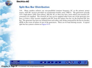 Electrics-AC

                     Split Bus Bar Distribution
                     114. Many modern airliners use non-paralleled constant frequency AC as the primary power
                     source, with DC services provided via transformer-rectifier units (TRU’s). The generators provide
                     115v single-phase (200v three-phase), 400 Hz AC to their bus bars, from which non-essential AC
                     consumers are supplied. The essential AC bus can be supplied either from one of the generator bus
                     bars, or from a static inverter supplied with DC from the battery bus bar via the Essential DC bus
                     bar. The generator bus bars are isolated from each other, only being connected by the bus tie breaker
                     (BTB) in the event of failure of one of the generators. There are no load sharing circuits. A typical
                     split bus bar system is shown at Figure 8-15.




Chapter 8 Page 39   © G LONGHURST 1999 All Rights Reserved Worldwide
 