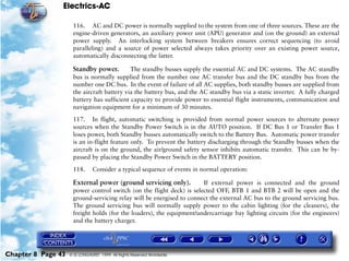 Electrics-AC

                     116. AC and DC power is normally supplied to the system from one of three sources. These are the
                     engine-driven generators, an auxiliary power unit (APU) generator and (on the ground) an external
                     power supply. An interlocking system between breakers ensures correct sequencing (to avoid
                     paralleling) and a source of power selected always takes priority over an existing power source,
                     automatically disconnecting the latter.

                     Standby power.         The standby busses supply the essential AC and DC systems. The AC standby
                     bus is normally supplied from the number one AC transfer bus and the DC standby bus from the
                     number one DC bus. In the event of failure of all AC supplies, both standby busses are supplied from
                     the aircraft battery via the battery bus, and the AC standby bus via a static inverter. A fully charged
                     battery has sufficient capacity to provide power to essential flight instruments, communication and
                     navigation equipment for a minimum of 30 minutes.

                     117. In flight, automatic switching is provided from normal power sources to alternate power
                     sources when the Standby Power Switch is in the AUTO position. If DC Bus 1 or Transfer Bus 1
                     loses power, both Standby busses automatically switch to the Battery Bus. Automatic power transfer
                     is an in-flight feature only. To prevent the battery discharging through the Standby busses when the
                     aircraft is on the ground, the air/ground safety sensor inhibits automatic transfer. This can be by-
                     passed by placing the Standby Power Switch in the BATTERY position.

                     118.      Consider a typical sequence of events in normal operation:

                     External power (ground servicing only).          If external power is connected and the ground
                     power control switch (on the flight deck) is selected OFF, BTB 1 and BTB 2 will be open and the
                     ground-servicing relay will be energised to connect the external AC bus to the ground servicing bus.
                     The ground servicing bus will normally supply power to the cabin lighting (for the cleaners), the
                     freight holds (for the loaders), the equipment/undercarriage bay lighting circuits (for the engineers)
                     and the battery charger.




Chapter 8 Page 43   © G LONGHURST 1999 All Rights Reserved Worldwide
 