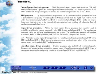 Electrics-AC

                     External power (aircraft systems).       With the ground power control switch selected ON, both
                     BTBs close to connect 3-phase AC external power to the whole system. DC power is provided by the
                     TRU’s and the GS Relay is energised to connect the number one generator bus to the GS bus.

                     APU generator.       On the ground the APU generator can be connected to both generator bus bars,
                     to power the whole system, by selecting the APU relays closed from the flight deck control panel.
                     Under these circumstances, GCBs 1 and 2 will be automatically held open. BTBs 1 and 2 can only be
                     closed once external power to the external AC receptacle has been switched off, otherwise they will
                     also be automatically held open.

                     Engine driven generators.         When the first engine driven generator (say number one) is
                     available, switching its control switch ON trips BTB 1 open and closes GCB 1. The number one
                     generator, via its bus bar, now supplies number one system. The number two system is still supplied
                     by external power or APU generator via BTB 2 and the number two generator bus bar.

                     119. When the second engine driven generator is available, switching its control switch ON opens
                     BTB 2 and closes GCB 2. Their respective generators now supply the two halves of the system and
                     ground power can be switched OFF and disconnected.

                     Loss of an engine-driven generator.           If either generator fails, its GCB will be tripped open by
                     that generator's under-voltage protection system. A set of auxiliary contacts in the GCB closes to
                     energise the associated transfer relay, causing it to move from NORMAL to ALTERNATE.




Chapter 8 Page 44   © G LONGHURST 1999 All Rights Reserved Worldwide
 