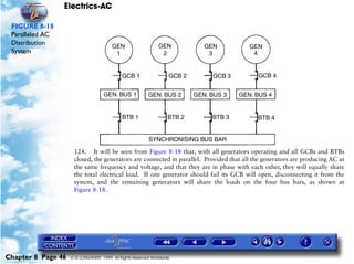 Electrics-AC

 FIGURE 8-18
 Paralleled AC
 Distribution
 System




                     124. It will be seen from Figure 8-18 that, with all generators operating and all GCBs and BTBs
                     closed, the generators are connected in parallel. Provided that all the generators are producing AC at
                     the same frequency and voltage, and that they are in phase with each other, they will equally share
                     the total electrical load. If one generator should fail its GCB will open, disconnecting it from the
                     system, and the remaining generators will share the loads on the four bus bars, as shown at
                     Figure 8-18.




Chapter 8 Page 46   © G LONGHURST 1999 All Rights Reserved Worldwide
 