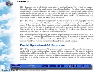Electrics-AC

                     126. Each generator is individually connected to its own load bus bar. Pairs of load bus bars may
                     be paralleled by means of a synchronising, or combining, bus bar. On a four-engined aeroplane
                     closing the split system breaker (SSB) will parallel all four generators. A split parallel system offers a
                     number of alternatives; split bus bar operation of the generators, or parallel operation of pairs of
                     generators, or fully-paralleled operation by closing the split system breaker. It is used in several large
                     multi-engine aircraft, of which the Boeing 747 is an example.

                     127. In 3-phase AC distribution each generator phase is connected to its own single-phase bus bar
                     so there are, in reality, three load bus bars for each generator from which single phase supplies are
                     taken. 3-phase supplies, for larger induction motors for example, are taken by connecting to all
                     three bus bars. For the sake of simplicity only one load, or generator, bus bar is usually shown.
                     Non-essential AC is taken from the load bus bar. Essential AC is taken from a bus bar with an
                     automatic alternate source of power, the synchronising bus bar.

                     128. With the generators operating, DC supplies are provided by transformer rectifier unit (TRUs)
                     supplied with AC from the appropriate bus bars and supplying DC bus bars, which in turn provide
                     non-essential DC. Essential DC is provided from DC bus bars connected to both TRU and battery
                     supplies. Vital DC is from bus bars connected directly to the aircraft batteries.

                     Parallel Operation of AC Generators
                     129. If the voltage output of one AC generator is at its maximum, whilst another (connected in
                     parallel with it) is at its minimum a heavy current will flow between them. The generator giving the
                     higher voltage will be practically short-circuited by the low resistance armature windings of the low
                     output generator. The low output generator will be motored against its drive shaft, which may well
                     shear since it is usually designed as a weak point to prevent damage to the engine accessories
                     gearbox.




Chapter 8 Page 49   © G LONGHURST 1999 All Rights Reserved Worldwide
 