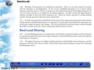 Electrics-AC

                     130. Similarly, AC generators are synchronous machines. That is to say, their speed of rotation
                     and AC frequency is interdependent. If one of two paralleled generators is at a lower output
                     frequency than the other, it will try to speed up to the synchronous speed of the higher frequency (it
                     can't of course, because it is coupled to the engine gearbox). In other words, the high frequency
                     machine attempts to drive the lower frequency one. Thus, the ‘driven’ generator is doing nothing
                     and the ‘driving’ generator takes the entire system load.

                     131. In order to prevent these imbalances and to ensure that system real and reactive load is shared
                     equally between paralleled generators, it is necessary to ensure that all paralleled AC generators are
                     at the same output frequency and voltage. The first is achieved by generator speed control, through
                     the CSDU, and the second by control of generator field excitation current.

                     Real Load Sharing
                     132. For paralleled generators to equally share real load their rotational speeds must be identical.
                     It is generator speed that determines output frequency, and paralleled generators must lock together
                     with respect to frequency.

                     133. The higher frequency of a higher speeding generator will establish system frequency and this
                     generator will take more than its share of the total system load, tending to motor the remaining
                     paralleled generators.




Chapter 8 Page 50   © G LONGHURST 1999 All Rights Reserved Worldwide
 