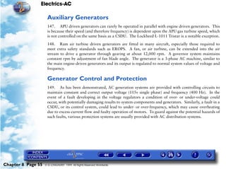 Electrics-AC

                     Auxiliary Generators
                     147. APU driven generators can rarely be operated in parallel with engine driven generators. This
                     is because their speed (and therefore frequency) is dependent upon the APU gas turbine speed, which
                     is not controlled on the same basis as a CSDU. The Lockheed L-1011 Tristar is a notable exception.

                     148. Ram air turbine driven generators are fitted in many aircraft, especially those required to
                     meet extra safety standards such as EROPS. A fan, or air turbine, can be extended into the air
                     stream to drive a generator through gearing at about 12,000 rpm. A governor system maintains
                     constant rpm by adjustment of fan blade angle. The generator is a 3-phase AC machine, similar to
                     the main engine-driven generators and its output is regulated to normal system values of voltage and
                     frequency.

                     Generator Control and Protection
                     149. As has been demonstrated, AC generation systems are provided with controlling circuits to
                     maintain constant and correct output voltage (115v single phase) and frequency (400 Hz). In the
                     event of a fault developing in the voltage regulators a condition of over- or under-voltage could
                     occur, with potentially damaging results to system components and generators. Similarly, a fault in a
                     CSDU, or its control system, could lead to under- or over-frequency, which may cause overheating
                     due to excess current flow and faulty operation of motors. To guard against the potential hazards of
                     such faults, various protection systems are usually provided with AC distribution systems.




Chapter 8 Page 55   © G LONGHURST 1999 All Rights Reserved Worldwide
 