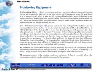 Electrics-AC

                     Monitoring Equipment
                     Synchronising lights.        Before two or more generators are connected to the same synchronising
                     bus bar it is necessary for them to be at the same voltage and frequency and for the AC wave forms
                     to be in phase with each other. In some aircraft a system of flashing lights is provided to indicate the
                     phase comparison between generator outputs, before they are connected to the synchronising bus
                     bar. These synchronising lights are connected into phases A and C of each generator between the
                     generator output and the synchronising bus bar.

                     151. With reference to Figure 8-19, assume Gen. 1 and 2 are to be paralleled and that Gen. 1 is
                     running and connected to its load bus bar, the synchronising bus bar and Gen. 2 load bus bar via its
                     GCB and the two BTBs. Gen. 2 GCB is open. Gen. 2 is running and both generators have been
                     adjusted as closely as possible to the "master" frequency. If the synchronising light selector switch is
                     moved to the Gen. 2 position, Gen. 2 is connected to the synchronising bus bar via the synchronising
                     lights whilst Gen. 1 is connected to it directly. Hence the lights are sensitive to phase difference
                     between the two generators. The less the phase difference the longer the time interval between
                     flashes of the synchronising lights. The frequency of the ‘oncoming’ Gen. 2 is now finely adjusted to
                     obtain the greatest time interval between flashes and its GCB is closed while both lights are out,
                     indicating that the two generators are in phase with each other.

                     AC voltmeters are usually of the moving coil type previously described in DC Components, but the
                     instrument additionally contains a bridge rectifier to convert AC to DC, since it is essentially a DC
                     device. Bridge rectifiers are described in the section dealing with Semiconductor devices.

                     AC ammeters contain a bridge rectifier, transformer and shunt. A shunt is essentially a low value
                     resistance connected in parallel with the moving coil of the ammeter.




Chapter 8 Page 57   © G LONGHURST 1999 All Rights Reserved Worldwide
 