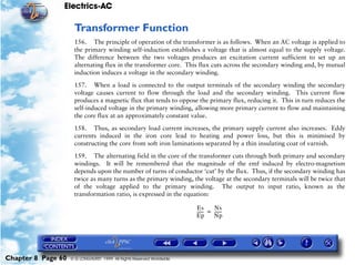 Electrics-AC

                     Transformer Function
                     156. The principle of operation of the transformer is as follows. When an AC voltage is applied to
                     the primary winding self-induction establishes a voltage that is almost equal to the supply voltage.
                     The difference between the two voltages produces an excitation current sufficient to set up an
                     alternating flux in the transformer core. This flux cuts across the secondary winding and, by mutual
                     induction induces a voltage in the secondary winding.

                     157. When a load is connected to the output terminals of the secondary winding the secondary
                     voltage causes current to flow through the load and the secondary winding. This current flow
                     produces a magnetic flux that tends to oppose the primary flux, reducing it. This in turn reduces the
                     self-induced voltage in the primary winding, allowing more primary current to flow and maintaining
                     the core flux at an approximately constant value.

                     158. Thus, as secondary load current increases, the primary supply current also increases. Eddy
                     currents induced in the iron core lead to heating and power loss, but this is minimised by
                     constructing the core from soft iron laminations separated by a thin insulating coat of varnish.

                     159. The alternating field in the core of the transformer cuts through both primary and secondary
                     windings. It will be remembered that the magnitude of the emf induced by electro-magnetism
                     depends upon the number of turns of conductor ‘cut’ by the flux. Thus, if the secondary winding has
                     twice as many turns as the primary winding, the voltage at the secondary terminals will be twice that
                     of the voltage applied to the primary winding. The output to input ratio, known as the
                     transformation ratio, is expressed in the equation:

                                                                       Es       Ns
                                                                       ------ = ------
                                                                            -        -
                                                                       Ep       Np




Chapter 8 Page 60   © G LONGHURST 1999 All Rights Reserved Worldwide
 