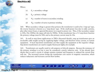 Electrics-AC

                     Where:

                               (a)      Es = secondary voltage

                               (b)      Ep = primary voltage

                               (c)      Ns = number of turns in secondary winding

                               (d)      Np = number of turns in primary winding

                     160. When secondary voltage is greater than primary the transformer is said to be a ‘step-up’ type,
                     the reverse function is known as a ‘step-down’ type. If the small power loss due to eddy currents,
                     plus other minor losses, is ignored the power in is equal to power out. Thus, if the secondary output
                     is 100v, 50a (5000w) the input will also be 5000w. If this transformer has a 5:1 step down function
                     the primary voltage must be 500v and so the primary current must be 10a.
                     161. As well as step down applications in TRUs (discussed shortly), step up transformers give an
                     invaluable cable weight saving by supplying higher voltage, and therefore lower current, to remote
                     equipment. A local step-down transformer can then supply the equipment at the requisite voltage.
                     Step-down transformers are used to supply fluorescent lights, for example.

                     162. Transformers are usually rated in volt-amperes or kilovolt amperes. Because the resistance of
                     the primary winding is so low it may be considered a purely inductive unit. It has already been
                     shown that in such a circuit if voltage remains constant and frequency is reduced the current flow
                     will rise. The increased current brings the transformer core nearer to magnetic saturation, which
                     reduces inductance and increases current flow further.




Chapter 8 Page 61   © G LONGHURST 1999 All Rights Reserved Worldwide
 