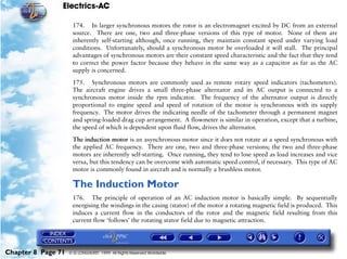 Electrics-AC

                     174. In larger synchronous motors the rotor is an electromagnet excited by DC from an external
                     source. There are one, two and three-phase versions of this type of motor. None of them are
                     inherently self-starting although, once running, they maintain constant speed under varying load
                     conditions. Unfortunately, should a synchronous motor be overloaded it will stall. The principal
                     advantages of synchronous motors are their constant speed characteristic and the fact that they tend
                     to correct the power factor because they behave in the same way as a capacitor as far as the AC
                     supply is concerned.

                     175. Synchronous motors are commonly used as remote rotary speed indicators (tachometers).
                     The aircraft engine drives a small three-phase alternator and its AC output is connected to a
                     synchronous motor inside the rpm indicator. The frequency of the alternator output is directly
                     proportional to engine speed and speed of rotation of the motor is synchronous with its supply
                     frequency. The motor drives the indicating needle of the tachometer through a permanent magnet
                     and spring-loaded drag cup arrangement. A flowmeter is similar in operation, except that a turbine,
                     the speed of which is dependent upon fluid flow, drives the alternator.

                     The induction motor is an asynchronous motor since it does not rotate at a speed synchronous with
                     the applied AC frequency. There are one, two and three-phase versions; the two and three-phase
                     motors are inherently self-starting. Once running, they tend to lose speed as load increases and vice
                     versa, but this tendency can be overcome with automatic speed control, if necessary. This type of AC
                     motor is commonly found in aircraft and is normally a brushless motor.

                     The Induction Motor
                     176. The principle of operation of an AC induction motor is basically simple. By sequentially
                     energising the windings in the casing (stator) of the motor a rotating magnetic field is produced. This
                     induces a current flow in the conductors of the rotor and the magnetic field resulting from this
                     current flow ‘follows’ the rotating stator field due to magnetic attraction.




Chapter 8 Page 71   © G LONGHURST 1999 All Rights Reserved Worldwide
 