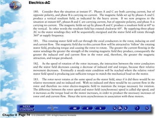 Electrics-AC

                     180. Consider then the situation at instant 0°. Phases A and C are both carrying current, but of
                     opposite polarity, and phase B is carrying no current. The magnetic fields set up by phases A and C
                     produce a vertical resultant field, as indicated by the heavy arrow. If we now progress to the
                     situation at instant 60°, phases B and C are carrying current, but of opposite polarity, and phase A is
                     carrying no current. The magnetic fields set up by phases B and C produce a resultant field at 60° to
                     the vertical. In other words the resultant field has rotated clockwise 60°. By supplying three-phase
                     AC to the stator windings they will be sequentially energised and the stator field will rotate through
                     360° at supply frequency.

                     181. This rotating stator field will cut through the axial conductors in the rotor, inducing an emf
                     and current flow. The magnetic field due to this current flow will be attracted to ‘follow’ the rotating
                     stator field, producing torque and causing the rotor to rotate. The greater the current flowing in the
                     stator windings the greater the strength of the rotating magnetic field they produce, consequently the
                     greater the induced emf and current flow in the rotor and, therefore, the greater the magnetic
                     attraction, and torque produced.

                     182. As the speed of rotation of the rotor increases, the interaction between the rotor conductors
                     and the stator field decreases causing a decrease of induced emf and torque, because their relative
                     movement decreases. Eventually a steady-state condition will be reached where the relative rotor/
                     stator field speed is producing just sufficient torque to match the mechanical load on the motor.

                     183. The rotor never rotates at the same speed as the stator field, since if it did there would be no
                     relative movement and no induced emf. With no induced emf there would be no current flow in the
                     rotor and therefore no rotor electro-magnetic field to maintain the torque necessary for rotation.
                     The difference between the rotor speed and stator field (synchronous) speed is called slip speed, and
                     it increases as the torque load on the motor increases, in order to produce the necessary increases of
                     rotor emf and current flow. Hence the term asynchronous in association with these motors.




Chapter 8 Page 74   © G LONGHURST 1999 All Rights Reserved Worldwide
 