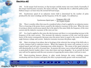 Electrics-AC

                     184. As the torque load increases, so slip increases and the motor runs more slowly. Eventually, if
                     the torque load becomes excessive, the motor will stop. Technically this is called the pullout point.
                     Pullout torque is at least twice the normal full load torque.

                     185. Synchronous speed of an induction motor field is determined by the number of poles
                     produced by the stator windings and the frequency of the AC supply. It is defined as:

                                                                                  Frequency (Hz) × 60
                                                        Synchronous Speed (rpm) = -------------------------------------------------
                                                                                                                                  -
                                                                                  No. of pairs of poles
                     186. There is another effect that must be considered when a load is applied to an induction motor.
                     This is a lowering of the power factor caused by the inductive reactance of the rotor. When the rotor
                     is turning at almost synchronous speed, that is the speed of the stator field, the frequency of the rotor
                     current and the inductive reactance of the rotor are low.

                     187. As a load is applied to the rotor, the slip increases and there is a corresponding increase in the
                     frequency of the rotor current. This increases the inductive reactance of the rotor and the power
                     factor of the motor consequently decreases since the power factor is equal to the cosine of the phase
                     angle between voltage and current. Inductive reactance increases this phase angle.

                     188. Open circuiting of one phase, due to breakage of the relatively fine wiring of the field coils, is
                     a fairly common fault in induction motors. When this happens the motor will continue to run at
                     reduced speed (and will emit a humming noise whilst doing so). The extent of the speed reduction
                     will, theoretically, be to 60% of normal rpm. In practice the motor runs at about half speed unless it
                     is particularly heavily loaded, when it may slow down and stop altogether. In an aircraft the fault
                     may well not be apparent until the next occasion of requiring the motor, when it will not re-start.

                     189. Short-circuiting between phases, in other words between the stator windings, causes
                     overheating and loss of power and speed, the effect is proportionally greater with increased load.




Chapter 8 Page 75   © G LONGHURST 1999 All Rights Reserved Worldwide
 