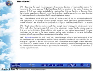 Electrics-AC

                     190. Reversing the supply phase sequence will reverse the direction of rotation of the motor. For
                     example, if the phase sequence A, B, C produces clockwise rotation of the stator field, then the
                     sequence B, A, C must produce anti-clockwise rotation of the field and therefore of the rotor. From
                     the foregoing it can be seen that only two of the three phases need be reversed to reverse the direction
                     of rotation and this is easily achieved with a simple switching system.

                     191. The induction motor is the most suitable AC motor for aircraft use and is commonly found in
                     such applications as fuel pumps, hydraulic pumps, autopilot servos, gyro rotors, gyro torque motors
                     and AC actuators. AC motors are less vulnerable to changes in ambient conditions than DC motors.

                     192. Single-phase induction motors usually have a single stator winding, split into two parts set at
                     90° to each other. During start up, both parts of the winding are energised and a rotating magnetic
                     field is set up in the stator. Once sufficient rotor speed has been reached a centrifugally operated
                     switch cuts out one part of the stator windings and the motor continues to run as a single-phase
                     machine, albeit less powerful than an equivalent three-phase motor.

                     193. Figure 8-30 shows the basic circuit for a reversible single phase AC split-phase motor. When
                     the control switch is in the clockwise position current is supplied direct to the clockwise field coil and
                     by way of a capacitor to the anti-clockwise coil. This has the effect of causing the current in the anti-
                     clockwise coil to lead the current in the clockwise coil, creating a clockwise rotating field. Placing
                     the control switch in the anti-clockwise position reverses the effect. The rotor of such a motor is of
                     squirrel cage construction.




Chapter 8 Page 76   © G LONGHURST 1999 All Rights Reserved Worldwide
 