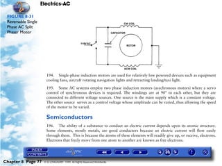 Electrics-AC

 FIGURE 8-31
 Reversable Single
 Phase AC Split
 Phaser Motor




                       194. Single-phase induction motors are used for relatively low powered devices such as equipment
                       cooling fans, aircraft rotating navigation lights and retracting landing/taxi light.

                       195. Some AC systems employ two phase induction motors (asychronous motors) where a servo
                       control of synchronous devices is required. The windings are at 90° to each other, but they are
                       connected to different voltage sources. One source is the main supply which is a constant voltage.
                       The other source serves as a control voltage whose amplitude can be varied, thus allowing the speed
                       of the motor to be varied.

                       Semiconductors
                       196. The ability of a substance to conduct an electric current depends upon its atomic structure.
                       Some elements, mostly metals, are good conductors because an electric current will flow easily
                       through them. This is because the atoms of these elements will readily give up, or receive, electrons.
                       Electrons that freely move from one atom to another are known as free electrons.




Chapter 8 Page 77     © G LONGHURST 1999 All Rights Reserved Worldwide
 
