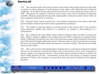 Electrics-AC

                     199. The outermost shell of the atom is known as the valence orbit and the electrons in this orbit
                     are known as valence electrons. It is the electrons in the valence orbit which take part in electrical
                     conduction. To be able to do this, these electrons must be free to move within the valence orbit, or
                     shell. The greater the number of electrons in the valence orbit, the less freedom of movement
                     available. Elements comprised of atoms with a high number of electrons in their valence orbits are
                     poor conductors of electricity, or insulators.

                     200. Elements whose atomic structure has a low number of electrons in the valence orbit offer
                     greater freedom of electron movement and are good electrical conductors.

                     201. The number of electrons which are actually present in the valence orbit of any element's
                     atoms determines whether that element is a conductor, an insulator (a non-conductor) or a
                     semiconductor.

                     202. In a conductor, the outer shells (valence orbits) in adjacent atoms are able to overlap each
                     other. When a voltage is applied to the conductor the outer shell is subjected to an electrical force
                     which, if sufficiently strong, will cause some of the electrons to escape and be attracted to the positive
                     pole of the electrical supply (unlike poles attract). However, when an electron escapes from an atom,
                     the atom is no longer electrically neutral, but now has a net positive charge. This attracts any mobile
                     electron in the vicinity.

                     203. Thus, when current is flowing through a conductor there is a movement of negatively charged
                     electrons in one direction (towards the positive pole of the electrical source) and a movement of
                     positive charges in the opposite direction. These mobile positive charges are known as holes, into
                     which mobile electrons can fall. ‘Conventional’ current flow, from positive to negative, assumes
                     movement of holes in the direction of current flow with movement of electrons in the opposite
                     direction.




Chapter 8 Page 79   © G LONGHURST 1999 All Rights Reserved Worldwide
 